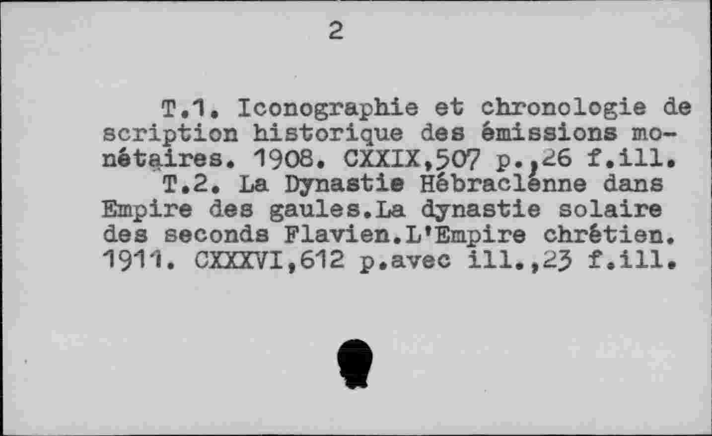 ﻿Т.1. Iconographie et chronologie de scription historique des émissions monétaires. 1908. CXXIX,5O7 p..^6 f.ill.
T.2. La Dynastie Hébraclênne dans Empire des gaules.La dynastie solaire des seconds Flavien.L’Empire chrétien. 1911. CXXXVI,612 p.avec ill.,25 f.ill.